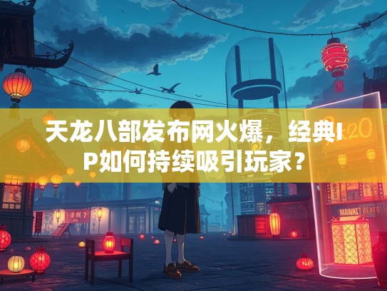 天龙八部发布网火爆，经典IP如何持续吸引玩家？
