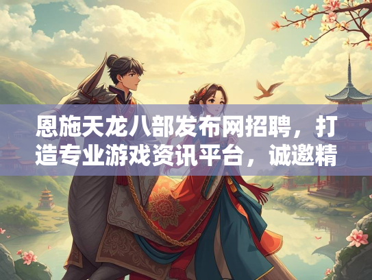 恩施天龙八部发布网招聘，打造专业游戏资讯平台，诚邀精英加入