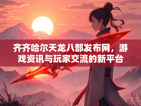 齐齐哈尔天龙八部发布网，游戏资讯与玩家交流的新平台