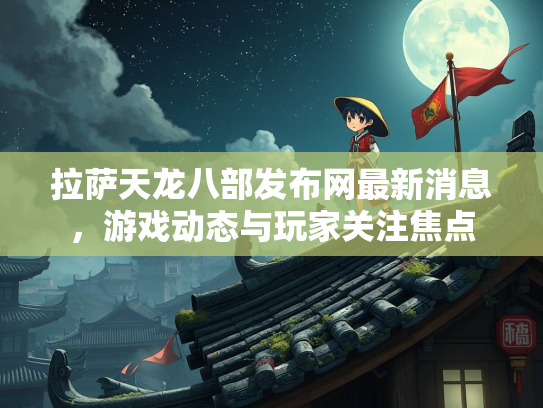 拉萨天龙八部发布网最新消息，游戏动态与玩家关注焦点